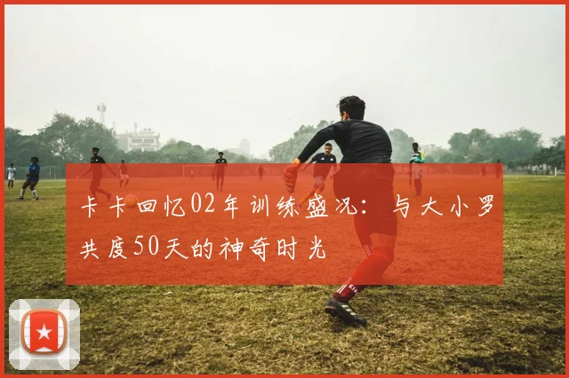 卡卡回忆02年训练盛况：与大小罗共度50天的神奇时光