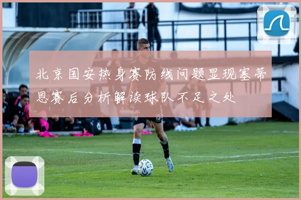 北京国安热身赛防线问题显现塞蒂恩赛后分析解读球队不足之处