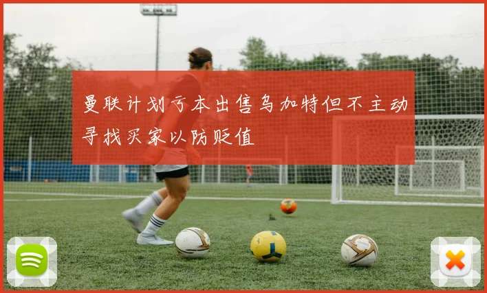 曼联计划亏本出售乌加特但不主动寻找买家以防贬值