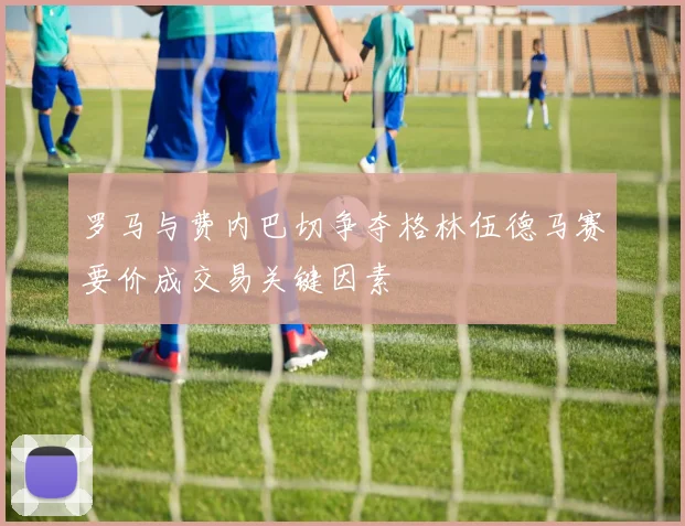 罗马与费内巴切争夺格林伍德马赛要价成交易关键因素