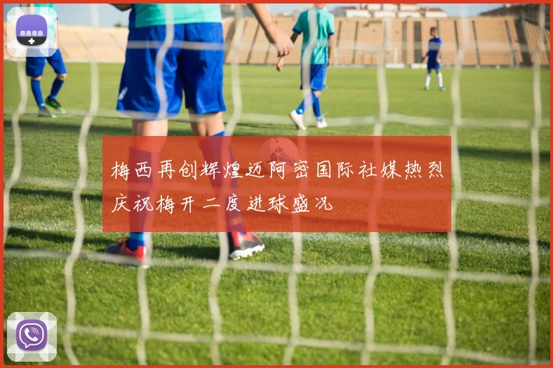 梅西再创辉煌迈阿密国际社媒热烈庆祝梅开二度进球盛况