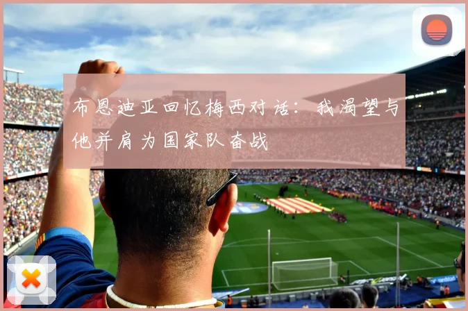 布恩迪亚回忆梅西对话：我渴望与他并肩为国家队奋战