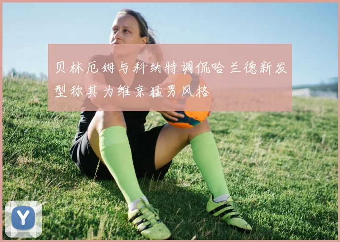 贝林厄姆与科纳特调侃哈兰德新发型称其为维京猛男风格