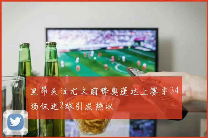 里昂关注尤文前锋奥蓬达上赛季34场仅进2球引发热议