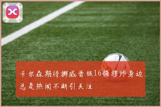 卡尔森期待挪威晋级16强穆帅身边总是热闹不断引关注
