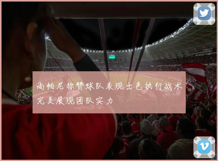 尚帕尼称赞球队表现出色执行战术完美展现团队实力