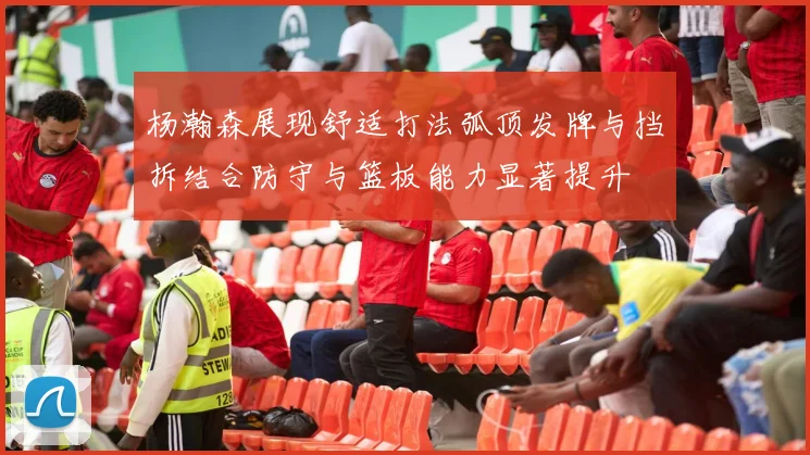杨瀚森展现舒适打法弧顶发牌与挡拆结合防守与篮板能力显著提升