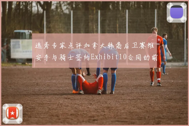 选秀专家点评加拿大韩裔后卫赛维安李与骑士签约Exhibit10合同的前景分析