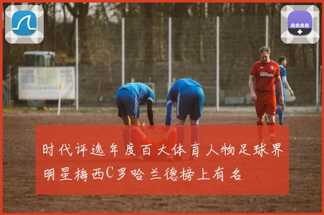 时代评选年度百大体育人物足球界明星梅西C罗哈兰德榜上有名