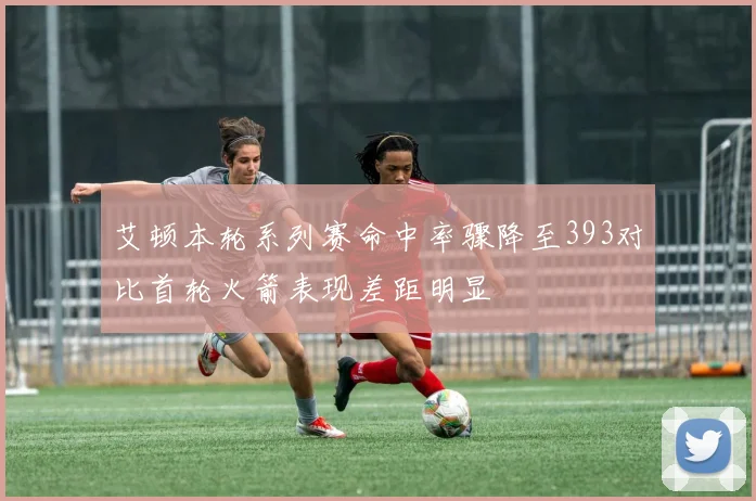 艾顿本轮系列赛命中率骤降至393对比首轮火箭表现差距明显