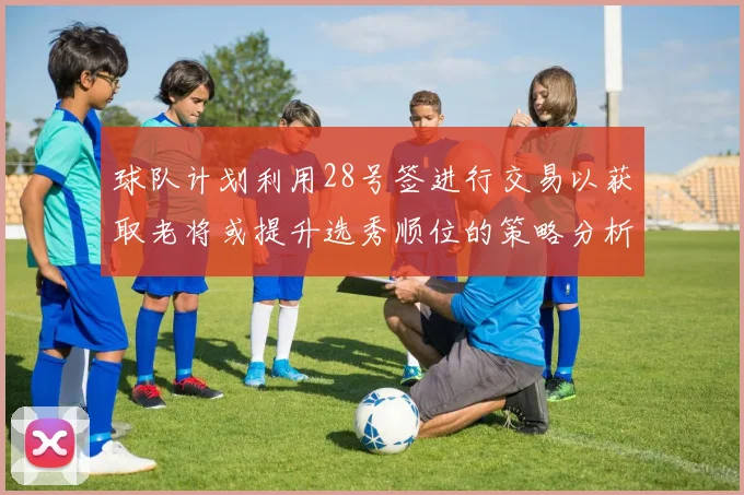 球队计划利用28号签进行交易以获取老将或提升选秀顺位的策略分析