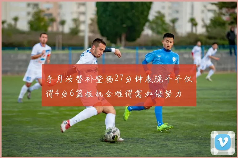 李月汝替补登场27分钟表现平平仅得4分6篮板机会难得需加倍努力