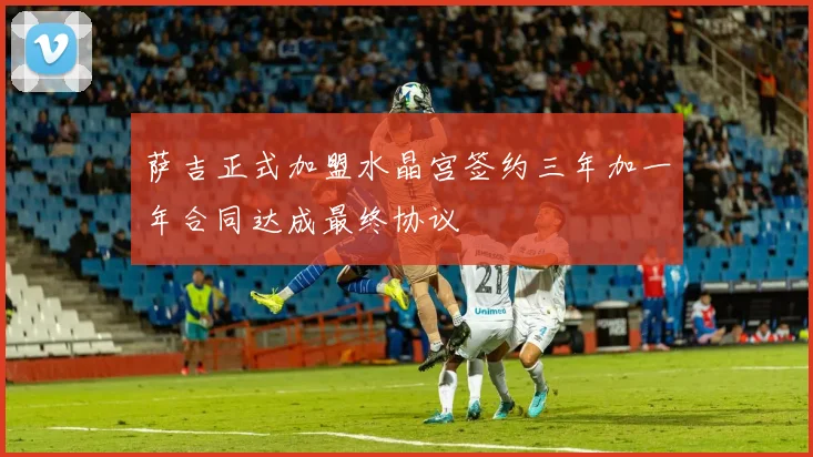 萨吉正式加盟水晶宫签约三年加一年合同达成最终协议