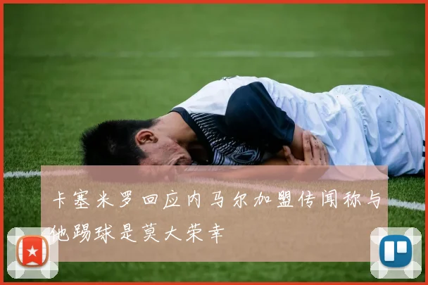卡塞米罗回应内马尔加盟传闻称与他踢球是莫大荣幸