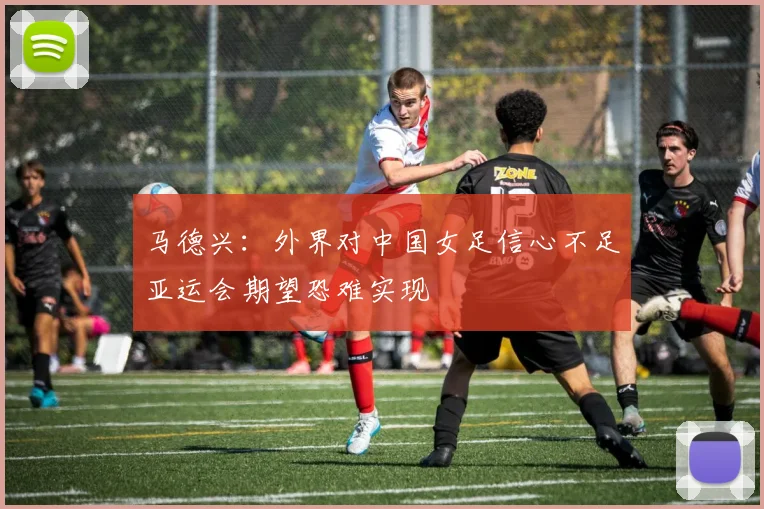马德兴：外界对中国女足信心不足亚运会期望恐难实现