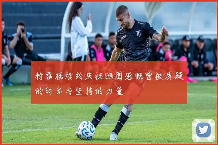 特雷杨续约庆祝晒图感慨曾被质疑的时光与坚持的力量