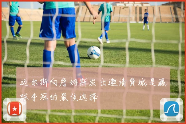 迈尔斯向詹姆斯发出邀请费城是赢球夺冠的最佳选择