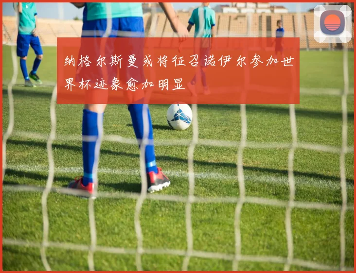 纳格尔斯曼或将征召诺伊尔参加世界杯迹象愈加明显